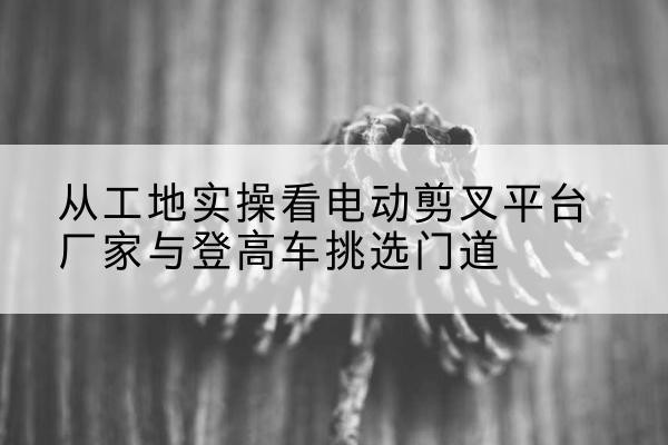 宝山区电动剪叉升降平台厂家-从工地实操看电动剪叉平台厂家与登高车挑选门道