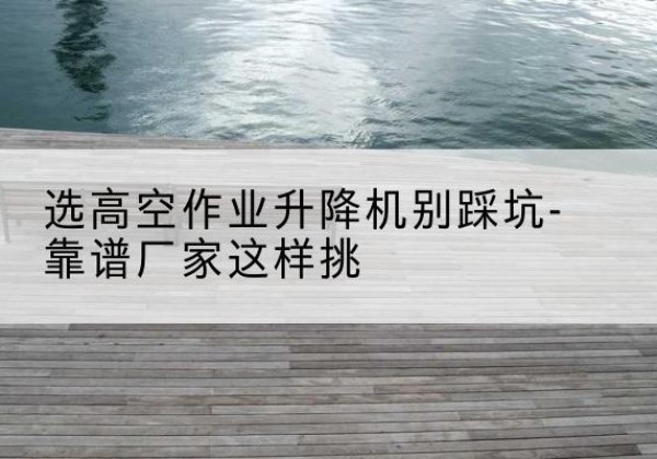 宝山区剪叉式升降机厂家-选高空作业升降机别踩坑-靠谱厂家这样挑