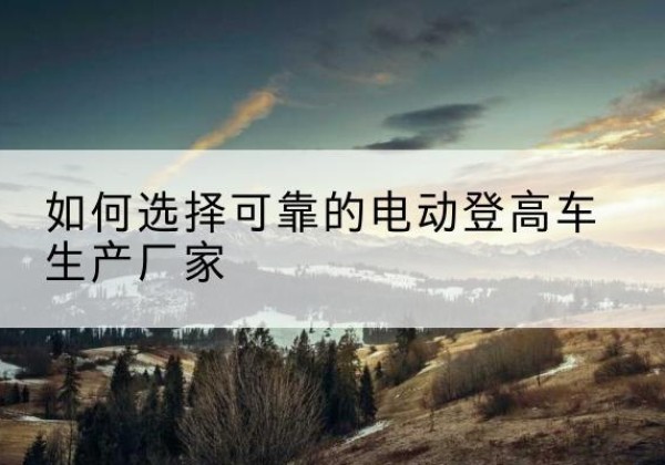 宝山区电动登高车厂家-如何选择可靠的电动登高车生产厂家