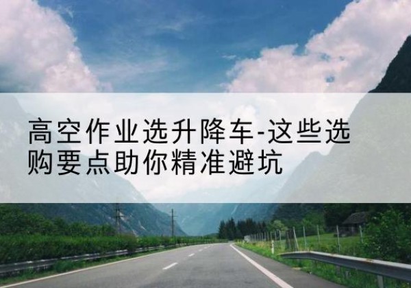宝山区升降车厂家-高空作业选升降车-这些选购要点助你*避坑